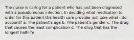 The nurse is caring for a patient who has just been diagnosed with a pseudomonas infection. In deciding what medication to order for this patient the health care provider will take what into account? a. The patient's age b. The patient's gender c. The drug that causes the least complication d. The drug that has the longest half-life