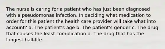 The nurse is caring for a patient who has just been diagnosed with a pseudomonas infection. In deciding what medication to order for this patient the health care provider will take what into account? a. The patient's age b. The patient's gender c. The drug that causes the least complication d. The drug that has the longest half-life