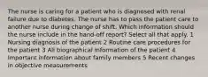 The nurse is caring for a patient who is diagnosed with renal failure due to diabetes. The nurse has to pass the patient care to another nurse during change of shift. Which information should the nurse include in the hand-off report? Select all that apply. 1 Nursing diagnosis of the patient 2 Routine care procedures for the patient 3 All biographical information of the patient 4 Important information about family members 5 Recent changes in objective measurements