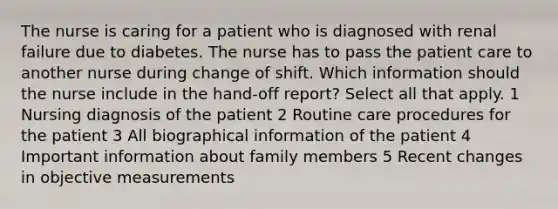 The nurse is caring for a patient who is diagnosed with renal failure due to diabetes. The nurse has to pass the patient care to another nurse during change of shift. Which information should the nurse include in the hand-off report? Select all that apply. 1 Nursing diagnosis of the patient 2 Routine care procedures for the patient 3 All biographical information of the patient 4 Important information about family members 5 Recent changes in objective measurements