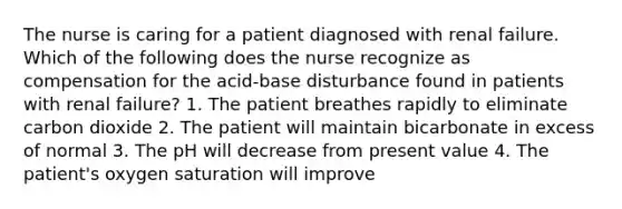 The nurse is caring for a patient diagnosed with renal failure. Which of the following does the nurse recognize as compensation for the acid-base disturbance found in patients with renal failure? 1. The patient breathes rapidly to eliminate carbon dioxide 2. The patient will maintain bicarbonate in excess of normal 3. The pH will decrease from present value 4. The patient's oxygen saturation will improve