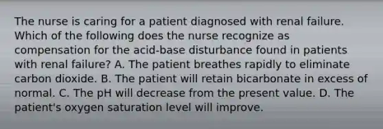 The nurse is caring for a patient diagnosed with renal failure. Which of the following does the nurse recognize as compensation for the acid-base disturbance found in patients with renal failure? A. The patient breathes rapidly to eliminate carbon dioxide. B. The patient will retain bicarbonate in excess of normal. C. The pH will decrease from the present value. D. The patient's oxygen saturation level will improve.