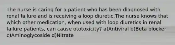 The nurse is caring for a patient who has been diagnosed with renal failure and is receiving a loop diuretic.The nurse knows that which other medication, when used with loop diuretics in renal failure patients, can cause ototoxicity? a)Antiviral b)Beta blocker c)Aminoglycoside d)Nitrate