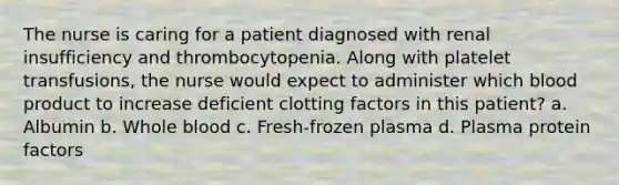 The nurse is caring for a patient diagnosed with renal insufficiency and thrombocytopenia. Along with platelet transfusions, the nurse would expect to administer which blood product to increase deficient clotting factors in this patient? a. Albumin b. Whole blood c. Fresh-frozen plasma d. Plasma protein factors