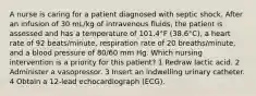 A nurse is caring for a patient diagnosed with septic shock. After an infusion of 30 mL/kg of intravenous fluids, the patient is assessed and has a temperature of 101.4°F (38.6°C), a heart rate of 92 beats/minute, respiration rate of 20 breaths/minute, and a blood pressure of 80/60 mm Hg. Which nursing intervention is a priority for this patient? 1 Redraw lactic acid. 2 Administer a vasopressor. 3 Insert an indwelling urinary catheter. 4 Obtain a 12-lead echocardiograph (ECG).