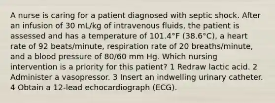 A nurse is caring for a patient diagnosed with septic shock. After an infusion of 30 mL/kg of intravenous fluids, the patient is assessed and has a temperature of 101.4°F (38.6°C), a heart rate of 92 beats/minute, respiration rate of 20 breaths/minute, and a blood pressure of 80/60 mm Hg. Which nursing intervention is a priority for this patient? 1 Redraw lactic acid. 2 Administer a vasopressor. 3 Insert an indwelling urinary catheter. 4 Obtain a 12-lead echocardiograph (ECG).