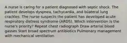 A nurse is caring for a patient diagnosed with septic shock. The patient develops dyspnea, tachycardia, and bilateral lung crackles. The nurse suspects the patient has developed acute respiratory distress syndrome (ARDS). Which intervention is the nurse's priority? Repeat chest radiograph Draw arterial blood gasses Start broad spectrum antibiotics Pulmonary management with mechanical ventilation