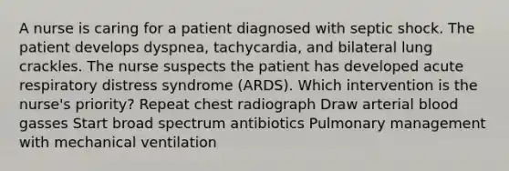 A nurse is caring for a patient diagnosed with septic shock. The patient develops dyspnea, tachycardia, and bilateral lung crackles. The nurse suspects the patient has developed acute respiratory distress syndrome (ARDS). Which intervention is the nurse's priority? Repeat chest radiograph Draw arterial blood gasses Start broad spectrum antibiotics Pulmonary management with mechanical ventilation