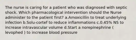 The nurse is caring for a patient who was diagnosed with septic shock. Which pharmacological intervention should the Nurse administer to the patient first? a.Amoxicillin to treat underlying infection b.Solu-cortef to reduce inflammations c.0.45% NS to increase intravascular volume d.Start a norepinephrine ( levophed ) to increase blood pressure