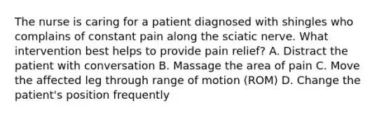 The nurse is caring for a patient diagnosed with shingles who complains of constant pain along the sciatic nerve. What intervention best helps to provide pain relief? A. Distract the patient with conversation B. Massage the area of pain C. Move the affected leg through range of motion (ROM) D. Change the patient's position frequently