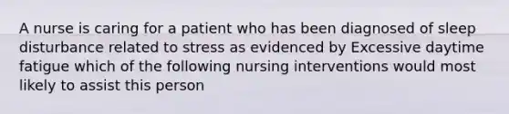 A nurse is caring for a patient who has been diagnosed of sleep disturbance related to stress as evidenced by Excessive daytime fatigue which of the following nursing interventions would most likely to assist this person