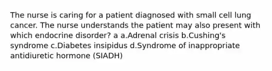 The nurse is caring for a patient diagnosed with small cell lung cancer. The nurse understands the patient may also present with which endocrine disorder? a a.Adrenal crisis b.Cushing's syndrome c.Diabetes insipidus d.Syndrome of inappropriate antidiuretic hormone (SIADH)