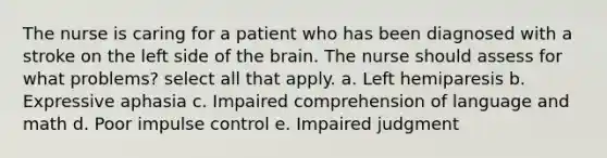 The nurse is caring for a patient who has been diagnosed with a stroke on the left side of the brain. The nurse should assess for what problems? select all that apply. a. Left hemiparesis b. Expressive aphasia c. Impaired comprehension of language and math d. Poor impulse control e. Impaired judgment