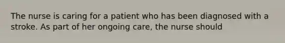 The nurse is caring for a patient who has been diagnosed with a stroke. As part of her ongoing care, the nurse should