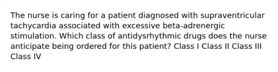 The nurse is caring for a patient diagnosed with supraventricular tachycardia associated with excessive beta-adrenergic stimulation. Which class of antidysrhythmic drugs does the nurse anticipate being ordered for this patient? Class I Class II Class III Class IV