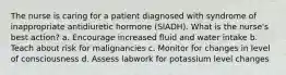 The nurse is caring for a patient diagnosed with syndrome of inappropriate antidiuretic hormone (SIADH). What is the nurse's best action? a. Encourage increased fluid and water intake b. Teach about risk for malignancies c. Monitor for changes in level of consciousness d. Assess labwork for potassium level changes