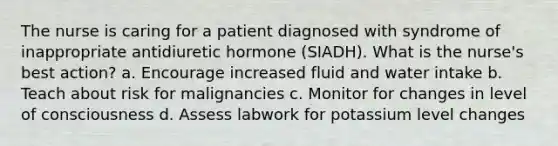 The nurse is caring for a patient diagnosed with syndrome of inappropriate antidiuretic hormone (SIADH). What is the nurse's best action? a. Encourage increased fluid and water intake b. Teach about risk for malignancies c. Monitor for changes in level of consciousness d. Assess labwork for potassium level changes