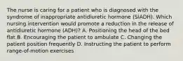 The nurse is caring for a patient who is diagnosed with the syndrome of inappropriate antidiuretic hormone (SIADH). Which nursing intervention would promote a reduction in the release of antidiuretic hormone (ADH)? A. Positioning the head of the bed flat B. Encouraging the patient to ambulate C. Changing the patient position frequently D. Instructing the patient to perform range-of-motion exercises