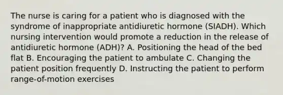 The nurse is caring for a patient who is diagnosed with the syndrome of inappropriate antidiuretic hormone (SIADH). Which nursing intervention would promote a reduction in the release of antidiuretic hormone (ADH)? A. Positioning the head of the bed flat B. Encouraging the patient to ambulate C. Changing the patient position frequently D. Instructing the patient to perform range-of-motion exercises