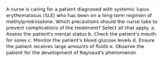 A nurse is caring for a patient diagnosed with systemic lupus erythematosus (SLE) who has been on a long-term regimen of methylprednisolone. Which precautions should the nurse take to prevent complications of the treatment? Select all that apply. a. Assess the patient's mental status b. Check the patient's mouth for sores c. Monitor the patient's blood glucose levels d. Ensure the patient receives large amounts of fluids e. Observe the patient for the development of Raynaud's phenomenon