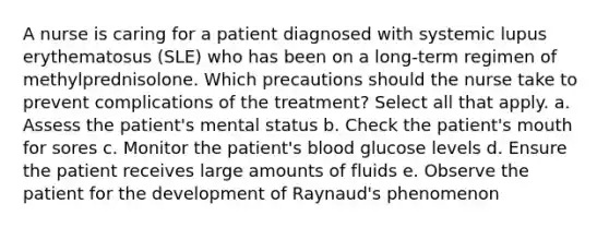 A nurse is caring for a patient diagnosed with systemic lupus erythematosus (SLE) who has been on a long-term regimen of methylprednisolone. Which precautions should the nurse take to prevent complications of the treatment? Select all that apply. a. Assess the patient's mental status b. Check the patient's mouth for sores c. Monitor the patient's blood glucose levels d. Ensure the patient receives large amounts of fluids e. Observe the patient for the development of Raynaud's phenomenon