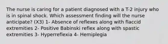 The nurse is caring for a patient diagnosed with a T-2 injury who is in spinal shock. Which assessment finding will the nurse anticipate? (X3) 1- Absence of reflexes along with flaccid extremities 2- Positive Babinski reflex along with spastic extremities 3- Hyperreflexia 4- Hemiplegia