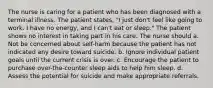 The nurse is caring for a patient who has been diagnosed with a terminal illness. The patient states, "I just don't feel like going to work. I have no energy, and I can't eat or sleep." The patient shows no interest in taking part in his care. The nurse should a. Not be concerned about self-harm because the patient has not indicated any desire toward suicide. b. Ignore individual patient goals until the current crisis is over. c. Encourage the patient to purchase over-the-counter sleep aids to help him sleep. d. Assess the potential for suicide and make appropriate referrals.