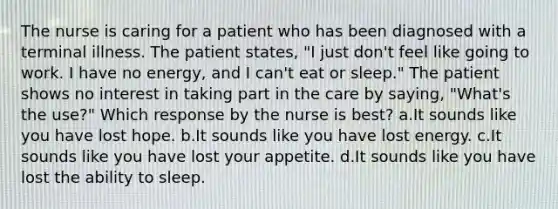 The nurse is caring for a patient who has been diagnosed with a terminal illness. The patient states, "I just don't feel like going to work. I have no energy, and I can't eat or sleep." The patient shows no interest in taking part in the care by saying, "What's the use?" Which response by the nurse is best? a.It sounds like you have lost hope. b.It sounds like you have lost energy. c.It sounds like you have lost your appetite. d.It sounds like you have lost the ability to sleep.