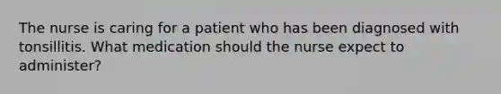 The nurse is caring for a patient who has been diagnosed with tonsillitis. What medication should the nurse expect to administer?