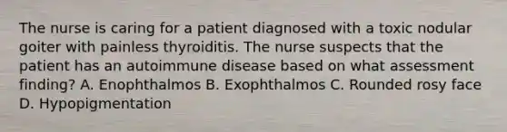 The nurse is caring for a patient diagnosed with a toxic nodular goiter with painless thyroiditis. The nurse suspects that the patient has an autoimmune disease based on what assessment finding? A. Enophthalmos B. Exophthalmos C. Rounded rosy face D. Hypopigmentation