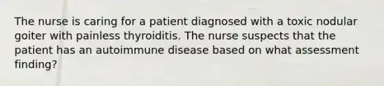 The nurse is caring for a patient diagnosed with a toxic nodular goiter with painless thyroiditis. The nurse suspects that the patient has an autoimmune disease based on what assessment finding?