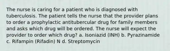 The nurse is caring for a patient who is diagnosed with tuberculosis. The patient tells the nurse that the provider plans to order a prophylactic antitubercular drug for family members and asks which drug will be ordered. The nurse will expect the provider to order which drug? a. Isoniazid (INH) b. Pyrazinamide c. Rifampin (Rifadin) N d. Streptomycin