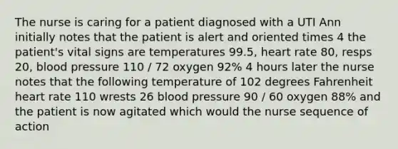 The nurse is caring for a patient diagnosed with a UTI Ann initially notes that the patient is alert and oriented times 4 the patient's vital signs are temperatures 99.5, heart rate 80, resps 20, blood pressure 110 / 72 oxygen 92% 4 hours later the nurse notes that the following temperature of 102 degrees Fahrenheit heart rate 110 wrests 26 blood pressure 90 / 60 oxygen 88% and the patient is now agitated which would the nurse sequence of action