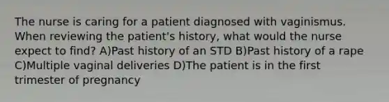 The nurse is caring for a patient diagnosed with vaginismus. When reviewing the patient's history, what would the nurse expect to find? A)Past history of an STD B)Past history of a rape C)Multiple vaginal deliveries D)The patient is in the first trimester of pregnancy