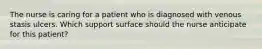 The nurse is caring for a patient who is diagnosed with venous stasis ulcers. Which support surface should the nurse anticipate for this patient?