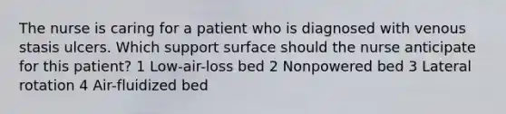 The nurse is caring for a patient who is diagnosed with venous stasis ulcers. Which support surface should the nurse anticipate for this patient? 1 Low-air-loss bed 2 Nonpowered bed 3 Lateral rotation 4 Air-fluidized bed