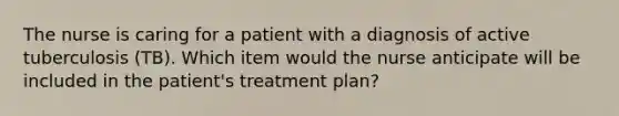 The nurse is caring for a patient with a diagnosis of active tuberculosis (TB). Which item would the nurse anticipate will be included in the patient's treatment plan?