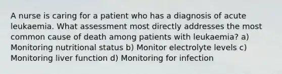 A nurse is caring for a patient who has a diagnosis of acute leukaemia. What assessment most directly addresses the most common cause of death among patients with leukaemia? a) Monitoring nutritional status b) Monitor electrolyte levels c) Monitoring liver function d) Monitoring for infection