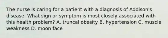 The nurse is caring for a patient with a diagnosis of Addison's disease. What sign or symptom is most closely associated with this health problem? A. truncal obesity B. hypertension C. muscle weakness D. moon face