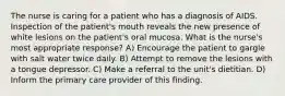 The nurse is caring for a patient who has a diagnosis of AIDS. Inspection of the patient's mouth reveals the new presence of white lesions on the patient's oral mucosa. What is the nurse's most appropriate response? A) Encourage the patient to gargle with salt water twice daily. B) Attempt to remove the lesions with a tongue depressor. C) Make a referral to the unit's dietitian. D) Inform the primary care provider of this finding.