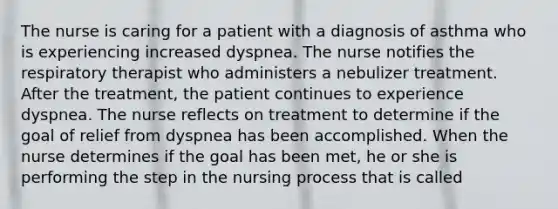 The nurse is caring for a patient with a diagnosis of asthma who is experiencing increased dyspnea. The nurse notifies the respiratory therapist who administers a nebulizer treatment. After the treatment, the patient continues to experience dyspnea. The nurse reflects on treatment to determine if the goal of relief from dyspnea has been accomplished. When the nurse determines if the goal has been met, he or she is performing the step in the nursing process that is called