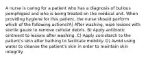 A nurse is caring for a patient who has a diagnosis of bullous pemphigoid and who is being treated on the medical unit. When providing hygiene for this patient, the nurse should perform which of the following actions?A) After washing, wipe lesions with sterile gauze to remove cellular debris. B) Apply antibiotic ointment to lesions after washing. C) Apply cornstarch to the patient's skin after bathing to facilitate mobility. D) Avoid using water to cleanse the patient's skin in order to maintain skin integrity.