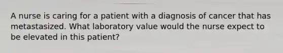 A nurse is caring for a patient with a diagnosis of cancer that has metastasized. What laboratory value would the nurse expect to be elevated in this patient?