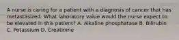 A nurse is caring for a patient with a diagnosis of cancer that has metastasized. What laboratory value would the nurse expect to be elevated in this patient? A. Alkaline phosphatase B. Bilirubin C. Potassium D. Creatinine