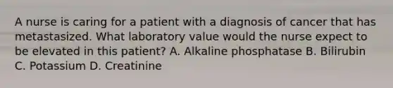 A nurse is caring for a patient with a diagnosis of cancer that has metastasized. What laboratory value would the nurse expect to be elevated in this patient? A. Alkaline phosphatase B. Bilirubin C. Potassium D. Creatinine