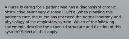 A nurse is caring for a patient who has a diagnosis of chronic obstructive pulmonary disease (COPD). When planning this patient's care, the nurse has reviewed the normal anatomy and physiology of the respiratory system. Which of the following statements describe the expected structure and function of this system? Select all that apply.