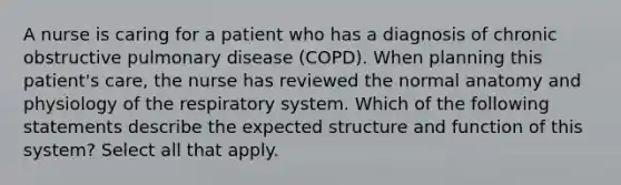 A nurse is caring for a patient who has a diagnosis of chronic obstructive pulmonary disease (COPD). When planning this patient's care, the nurse has reviewed the normal anatomy and physiology of the respiratory system. Which of the following statements describe the expected structure and function of this system? Select all that apply.