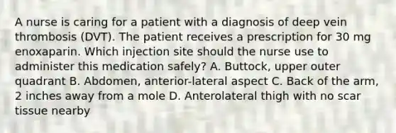 A nurse is caring for a patient with a diagnosis of deep vein thrombosis (DVT). The patient receives a prescription for 30 mg enoxaparin. Which injection site should the nurse use to administer this medication safely? A. Buttock, upper outer quadrant B. Abdomen, anterior-lateral aspect C. Back of the arm, 2 inches away from a mole D. Anterolateral thigh with no scar tissue nearby