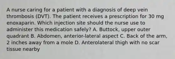 A nurse caring for a patient with a diagnosis of deep vein thrombosis (DVT). The patient receives a prescription for 30 mg enoxaparin. Which injection site should the nurse use to administer this medication safely? A. Buttock, upper outer quadrant B. Abdomen, anterior-lateral aspect C. Back of the arm, 2 inches away from a mole D. Anterolateral thigh with no scar tissue nearby