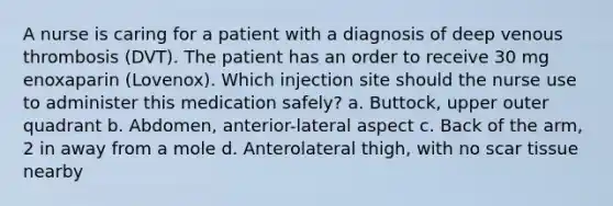 A nurse is caring for a patient with a diagnosis of deep venous thrombosis (DVT). The patient has an order to receive 30 mg enoxaparin (Lovenox). Which injection site should the nurse use to administer this medication safely? a. Buttock, upper outer quadrant b. Abdomen, anterior-lateral aspect c. Back of the arm, 2 in away from a mole d. Anterolateral thigh, with no scar tissue nearby